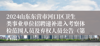 2024山东东营市河口区卫生类事业单位招聘递补进入考察体检范围人员及弃权人员公告（第四批）