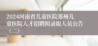 2024河南省儿童医院郑州儿童医院人才招聘拟录取人员公告（二）