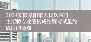 2024安徽阜阳市人民医院自主招聘专业测试成绩暨考试最终成绩的通知