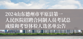 2024山东德州市平原县第一人民医院招聘合同制人员考试总成绩和考察体检人选名单公告