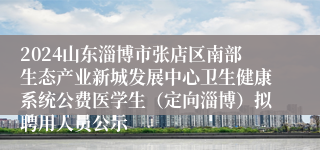 2024山东淄博市张店区南部生态产业新城发展中心卫生健康系统公费医学生（定向淄博）拟聘用人员公示