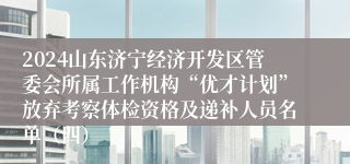 2024山东济宁经济开发区管委会所属工作机构“优才计划”放弃考察体检资格及递补人员名单（四）