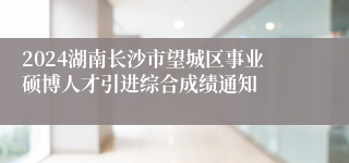 2024湖南长沙市望城区事业硕博人才引进综合成绩通知