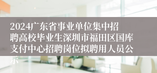 2024广东省事业单位集中招聘高校毕业生深圳市福田区国库支付中心招聘岗位拟聘用人员公示