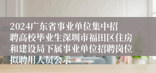 2024广东省事业单位集中招聘高校毕业生深圳市福田区住房和建设局下属事业单位招聘岗位拟聘用人员公示