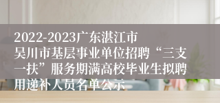 2022-2023广东湛江市吴川市基层事业单位招聘“三支一扶”服务期满高校毕业生拟聘用递补人员名单公示