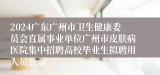 2024广东广州市卫生健康委员会直属事业单位广州市皮肤病医院集中招聘高校毕业生拟聘用人员公示