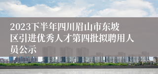 2023下半年四川眉山市东坡区引进优秀人才第四批拟聘用人员公示