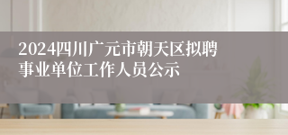 2024四川广元市朝天区拟聘事业单位工作人员公示