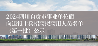 2024四川自贡市事业单位面向退役士兵招聘拟聘用人员名单（第一批）公示