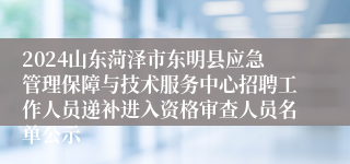 2024山东菏泽市东明县应急管理保障与技术服务中心招聘工作人员递补进入资格审查人员名单公示