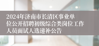 2024年济南市长清区事业单位公开招聘初级综合类岗位工作人员面试人选递补公告