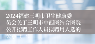 2024福建三明市卫生健康委员会关于三明市中西医结合医院公开招聘工作人员拟聘用人选的公示（一）