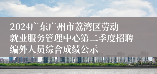 2024广东广州市荔湾区劳动就业服务管理中心第二季度招聘编外人员综合成绩公示