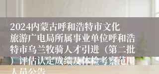 2024内蒙古呼和浩特市文化旅游广电局所属事业单位呼和浩特市乌兰牧骑人才引进（第二批）评估认定成绩及体检考察范围人员公告