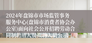 2024年盘锦市市场监管事务服务中心(盘锦市消费者协会办公室)面向社会公开招聘劳动合同制聘用人员拟聘人员公示