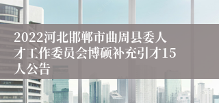 2022河北邯郸市曲周县委人才工作委员会博硕补充引才15人公告