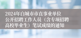 2024年白城市市直事业单位公开招聘工作人员（含专项招聘高校毕业生）笔试成绩的通知