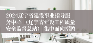 2024辽宁省建设事业指导服务中心 （辽宁省建设工程质量安全监督总站） 集中面向招聘拟聘人员公示