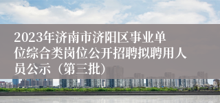 2023年济南市济阳区事业单位综合类岗位公开招聘拟聘用人员公示（第三批）