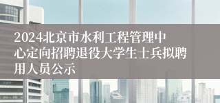 2024北京市水利工程管理中心定向招聘退役大学生士兵拟聘用人员公示