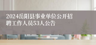 2024岳阳县事业单位公开招聘工作人员53人公告