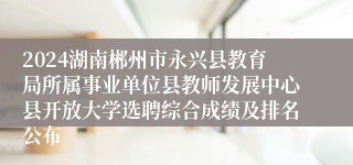 2024湖南郴州市永兴县教育局所属事业单位县教师发展中心县开放大学选聘综合成绩及排名公布