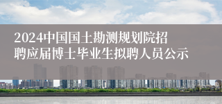 2024中国国土勘测规划院招聘应届博士毕业生拟聘人员公示