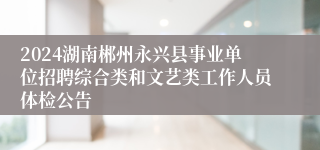 2024湖南郴州永兴县事业单位招聘综合类和文艺类工作人员体检公告