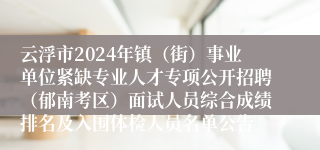 云浮市2024年镇（街）事业单位紧缺专业人才专项公开招聘（郁南考区）面试人员综合成绩排名及入围体检人员名单公告