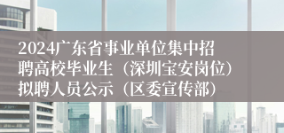 2024广东省事业单位集中招聘高校毕业生（深圳宝安岗位）拟聘人员公示（区委宣传部）