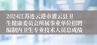 2024江苏连云港市灌云县卫生健康委员会所属事业单位招聘编制内卫生专业技术人员总成绩