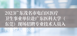 2023广东茂名市电白区医疗卫生事业单位赴广东医科大学（东莞）现场招聘专业技术人员入围体检人员公告