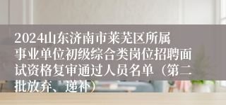 2024山东济南市莱芜区所属事业单位初级综合类岗位招聘面试资格复审通过人员名单（第二批放弃、递补）