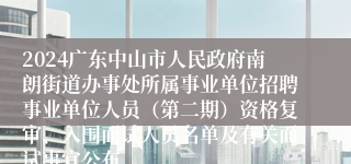 2024广东中山市人民政府南朗街道办事处所属事业单位招聘事业单位人员（第二期）资格复审、入围面试人员名单及有关面试事宜公布