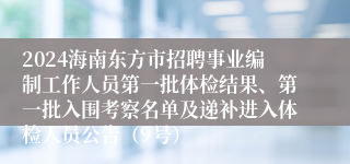 2024海南东方市招聘事业编制工作人员第一批体检结果、第一批入围考察名单及递补进入体检人员公告（9号）