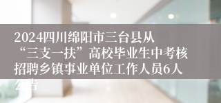 2024四川绵阳市三台县从 “三支一扶”高校毕业生中考核招聘乡镇事业单位工作人员6人公告