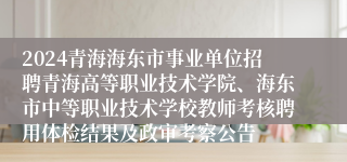 2024青海海东市事业单位招聘青海高等职业技术学院、海东市中等职业技术学校教师考核聘用体检结果及政审考察公告