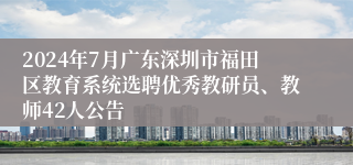 2024年7月广东深圳市福田区教育系统选聘优秀教研员、教师42人公告