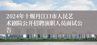 2024年十堰丹江口市人民艺术剧院公开招聘演职人员面试公告