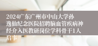 2024广东广州市中山大学孙逸仙纪念医院招聘脑血管疾病神经介入医教研岗位学科骨干1人启事