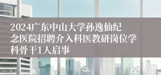 2024广东中山大学孙逸仙纪念医院招聘介入科医教研岗位学科骨干1人启事