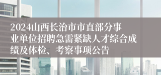 2024山西长治市市直部分事业单位招聘急需紧缺人才综合成绩及体检、考察事项公告