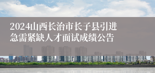 2024山西长治市长子县引进急需紧缺人才面试成绩公告