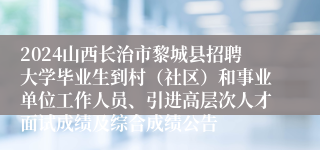 2024山西长治市黎城县招聘大学毕业生到村（社区）和事业单位工作人员、引进高层次人才面试成绩及综合成绩公告