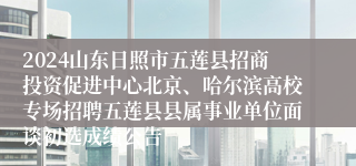 2024山东日照市五莲县招商投资促进中心北京、哈尔滨高校专场招聘五莲县县属事业单位面谈初选成绩公告