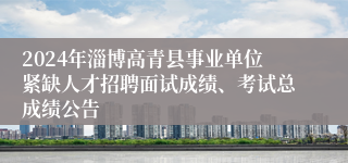 2024年淄博高青县事业单位紧缺人才招聘面试成绩、考试总成绩公告