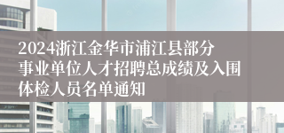 2024浙江金华市浦江县部分事业单位人才招聘总成绩及入围体检人员名单通知