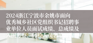 2024浙江宁波市余姚市面向优秀城乡社区党组织书记招聘事业单位人员面试成绩、总成绩及入围考察、体检人员名单公告