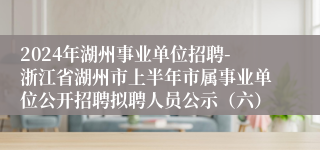 2024年湖州事业单位招聘-浙江省湖州市上半年市属事业单位公开招聘拟聘人员公示（六）